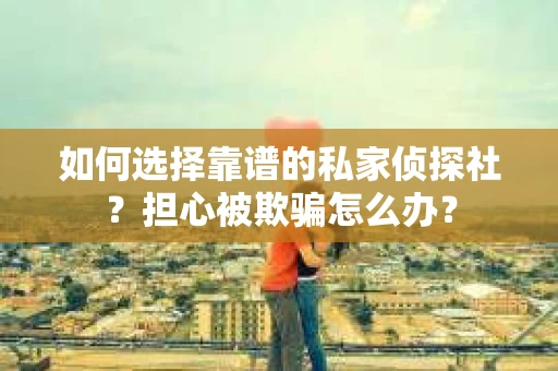 如何选择靠谱的私家侦探社？担心被欺骗怎么办？