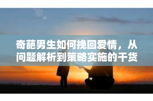 奇葩男生如何挽回爱情，从问题解析到策略实施的干货指南