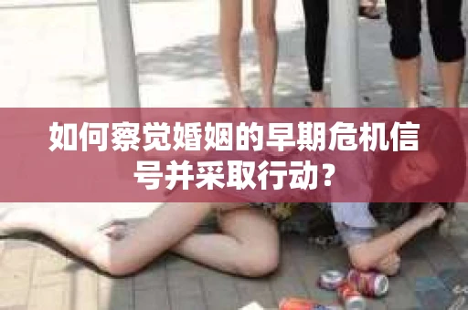 如何察觉婚姻的早期危机信号并采取行动？