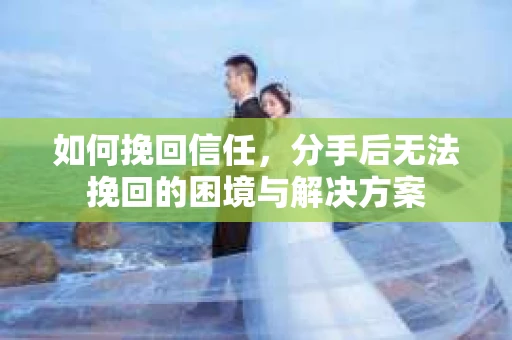 如何挽回信任，分手后无法挽回的困境与解决方案
