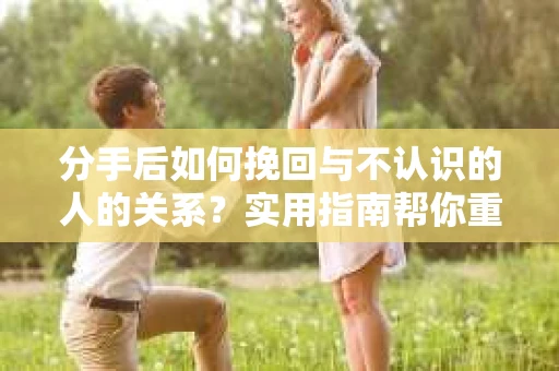 分手后如何挽回与不认识的人的关系？实用指南帮你重拾失去的联结