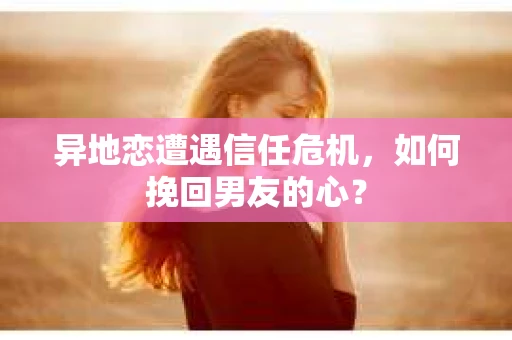 异地恋遭遇信任危机，如何挽回男友的心？