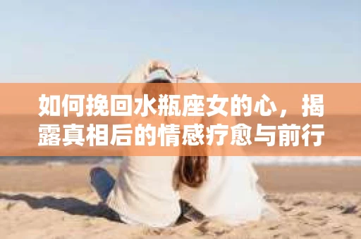如何挽回水瓶座女的心，揭露真相后的情感疗愈与前行计划