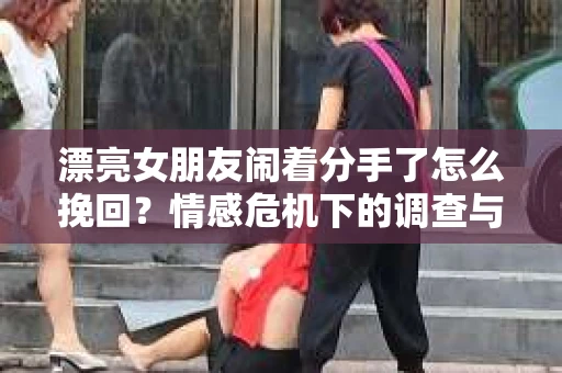 漂亮女朋友闹着分手了怎么挽回？情感危机下的调查与应对策略