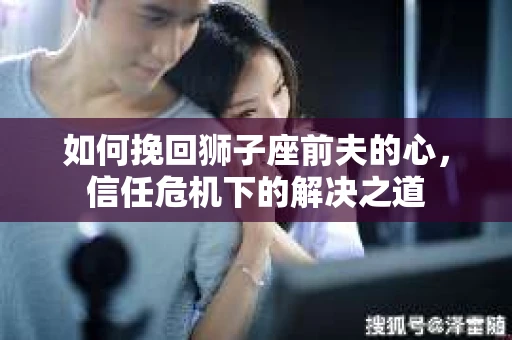 如何挽回狮子座前夫的心，信任危机下的解决之道