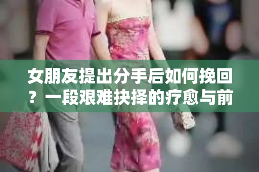 女朋友提出分手后如何挽回？一段艰难抉择的疗愈与前行之路