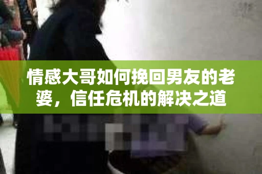 情感大哥如何挽回男友的老婆，信任危机的解决之道