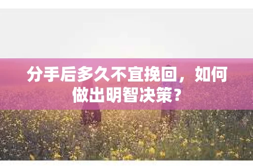 分手后多久不宜挽回，如何做出明智决策？