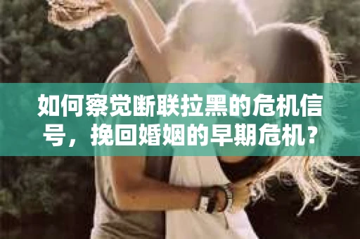 如何察觉断联拉黑的危机信号,挽回婚姻的早期危机? 如何察觉断联拉黑的危机信号,挽回婚姻的早期危机?