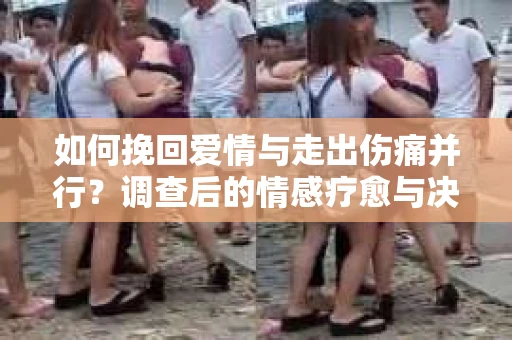如何挽回爱情与走出伤痛并行?调查后的情感疗愈与决策指南 如何挽回爱情与走出伤痛并行?调查后的情感疗愈与决策指南