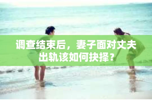 调查结束后，妻子面对丈夫出轨该如何抉择？