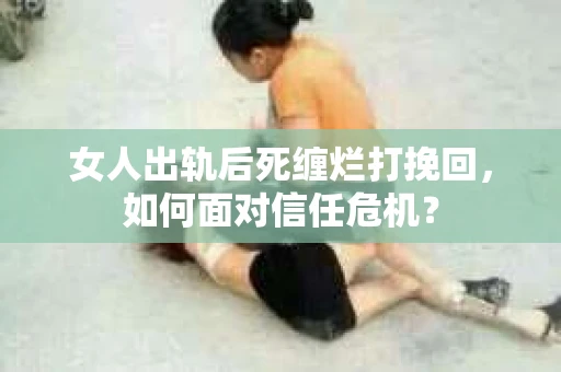 女人出轨后死缠烂打挽回，如何面对信任危机？