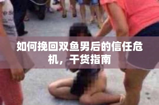 如何挽回双鱼男后的信任危机,干货指南 如何挽回双鱼男后的信任危机,干货指南
