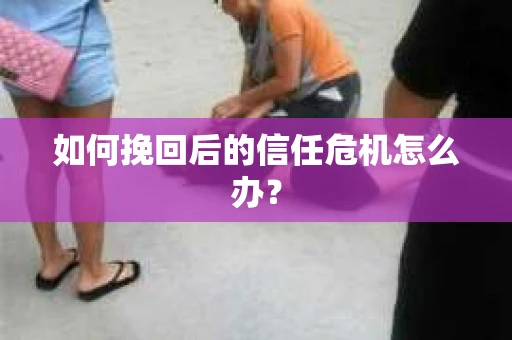 如何挽回后的信任危机怎么办? 如何挽回后的信任危机怎么办?