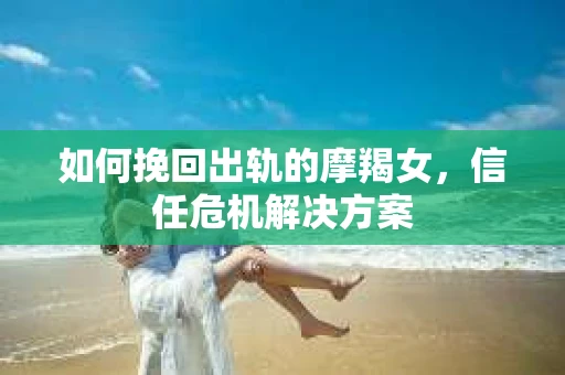 如何挽回出轨的摩羯女,信任危机解决方案 如何挽回出轨的摩羯女,信任危机解决方案