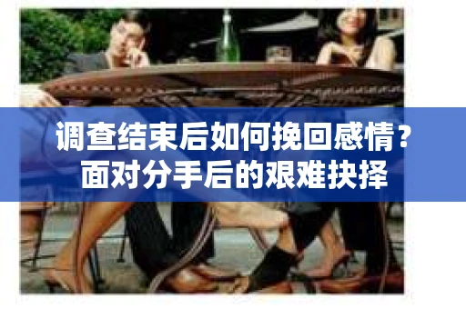 调查结束后如何挽回感情？面对分手后的艰难抉择