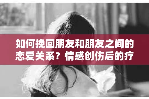 如何挽回朋友和朋友之间的恋爱关系？情感创伤后的疗愈与决策之路