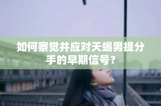 如何察觉并应对天蝎男提分手的早期信号？