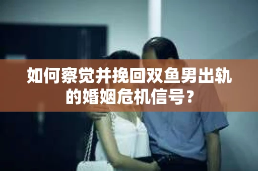 如何察觉并挽回双鱼男出轨的婚姻危机信号? 如何察觉并挽回双鱼男出轨的婚姻危机信号?