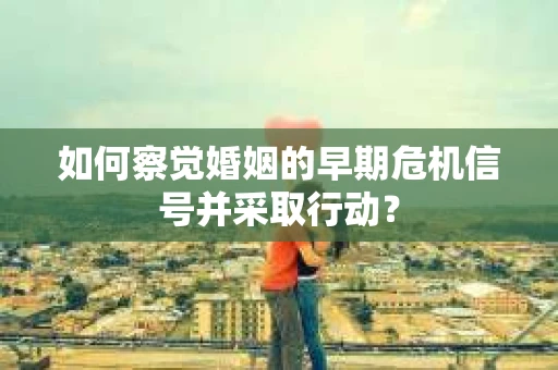 如何察觉婚姻的早期危机信号并采取行动? 如何察觉婚姻的早期危机信号并采取行动?