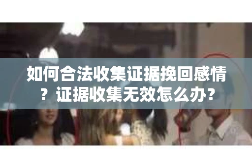 如何合法收集证据挽回感情？证据收集无效怎么办？