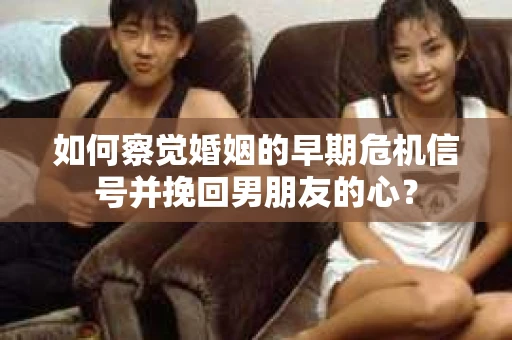 如何察觉婚姻的早期危机信号并挽回男朋友的心？