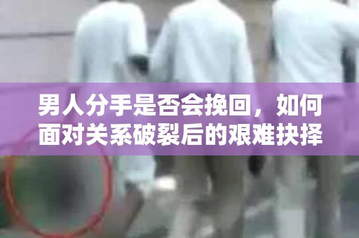 男人分手是否会挽回，如何面对关系破裂后的艰难抉择？