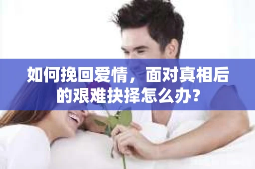 如何挽回爱情,面对真相后的艰难抉择怎么办? 如何挽回爱情,面对真相后的艰难抉择怎么办?