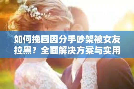 如何挽回因分手吵架被女友拉黑？全面解决方案与实用建议