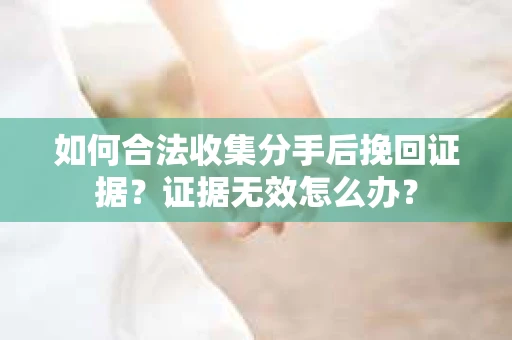 如何合法收集分手后挽回证据？证据无效怎么办？