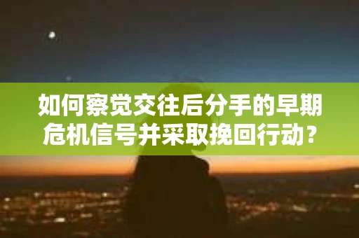 如何察觉交往后分手的早期危机信号并采取挽回行动？