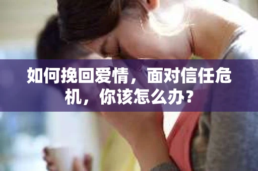 如何挽回爱情，面对信任危机，你该怎么办？