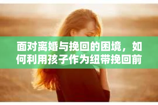 面对离婚与挽回的困境，如何利用孩子作为纽带挽回前夫的技巧？