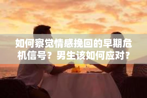 如何察觉情感挽回的早期危机信号？男生该如何应对？