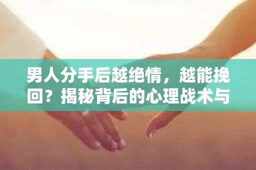 男人分手后越绝情，越能挽回？揭秘背后的心理战术与实际操作
