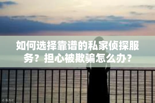 如何选择靠谱的私家侦探服务？担心被欺骗怎么办？