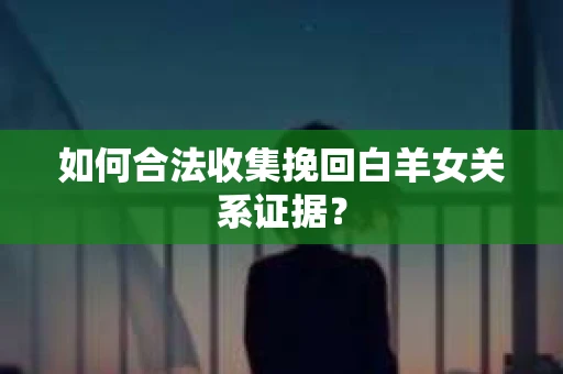 如何合法收集挽回白羊女关系证据？