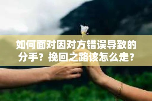 如何面对因对方错误导致的分手？挽回之路该怎么走？
