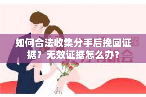 如何合法收集分手后挽回证据？无效证据怎么办？