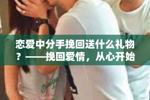 恋爱中分手挽回送什么礼物？——挽回爱情，从心开始