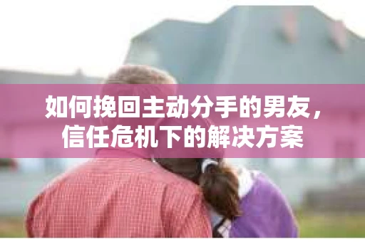 如何挽回主动分手的男友,信任危机下的解决方案 如何挽回主动分手的男友,信任危机下的解决方案