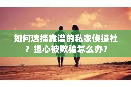如何选择靠谱的私家侦探社？担心被欺骗怎么办？