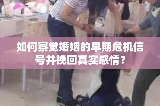 如何察觉婚姻的早期危机信号并挽回真实感情？