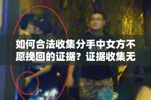 如何合法收集分手中女方不愿挽回的证据？证据收集无效怎么办？