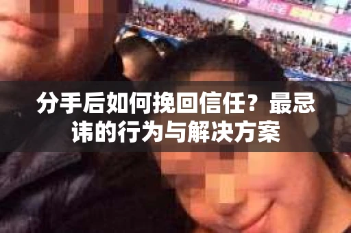 分手后如何挽回信任？最忌讳的行为与解决方案