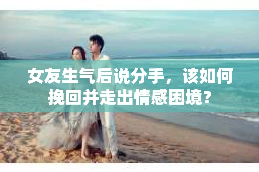 女友生气后说分手，该如何挽回并走出情感困境？