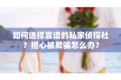 如何选择靠谱的私家侦探社？担心被欺骗怎么办？