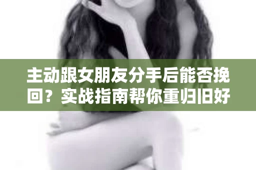 主动跟女朋友分手后能否挽回？实战指南帮你重归旧好