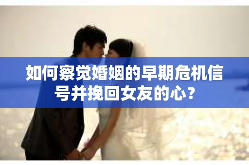 如何察觉婚姻的早期危机信号并挽回女友的心？