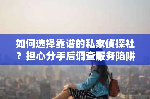 如何选择靠谱的私家侦探社？担心分手后调查服务陷阱怎么办？